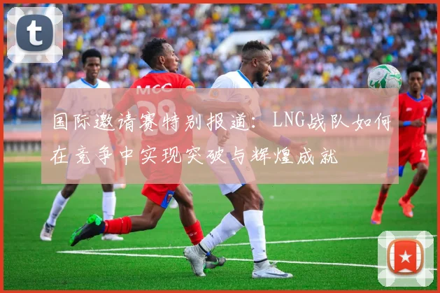 国际邀请赛特别报道：LNG战队如何在竞争中实现突破与辉煌成就