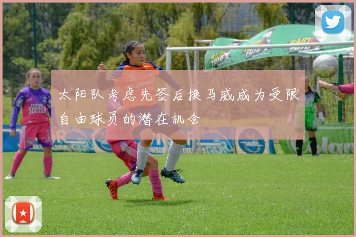 太阳队考虑先签后换马威成为受限自由球员的潜在机会