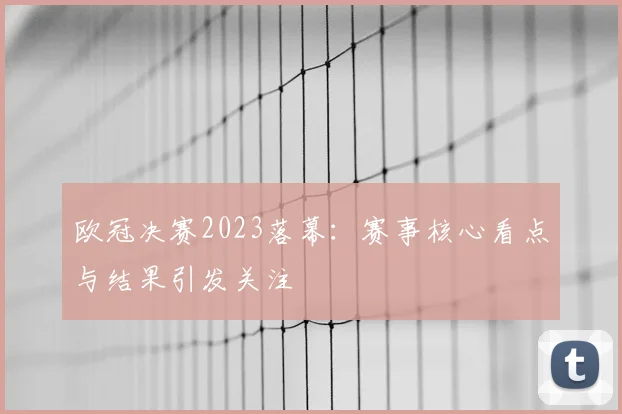 欧冠决赛2023落幕：赛事核心看点与结果引发关注