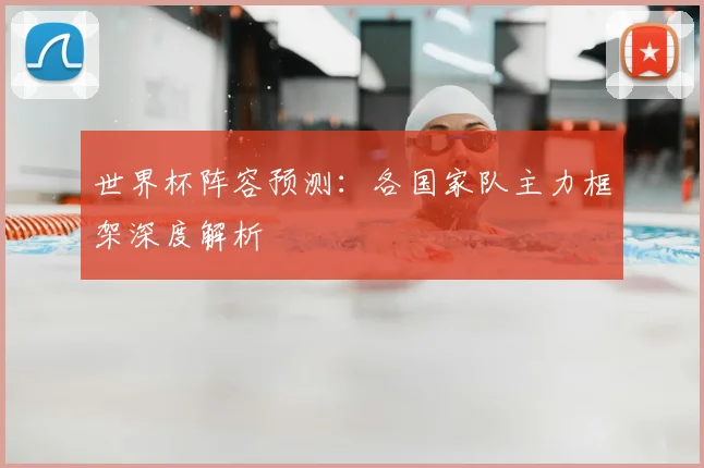 世界杯阵容预测：各国家队主力框架深度解析