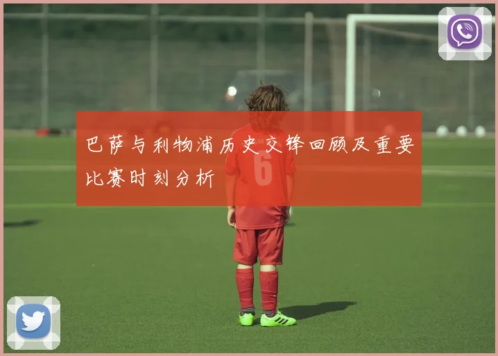 巴萨与利物浦历史交锋回顾及重要比赛时刻分析