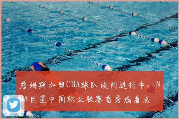 詹姆斯加盟CBA球队谈判进行中，NBA巨星中国职业联赛首秀成看点