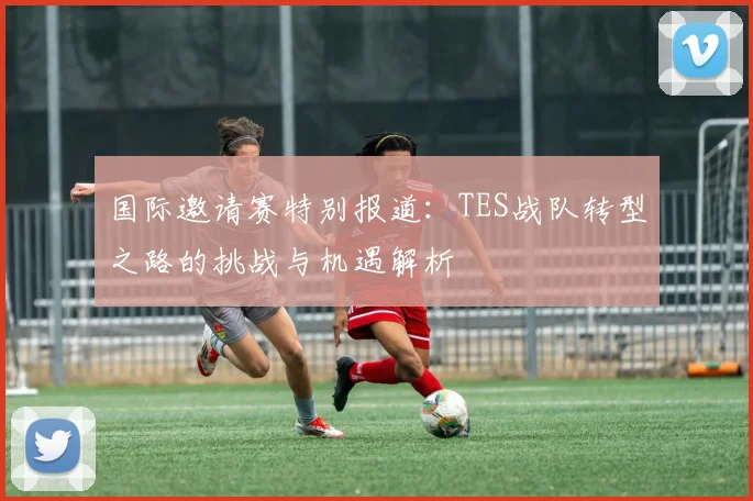 国际邀请赛特别报道：TES战队转型之路的挑战与机遇解析