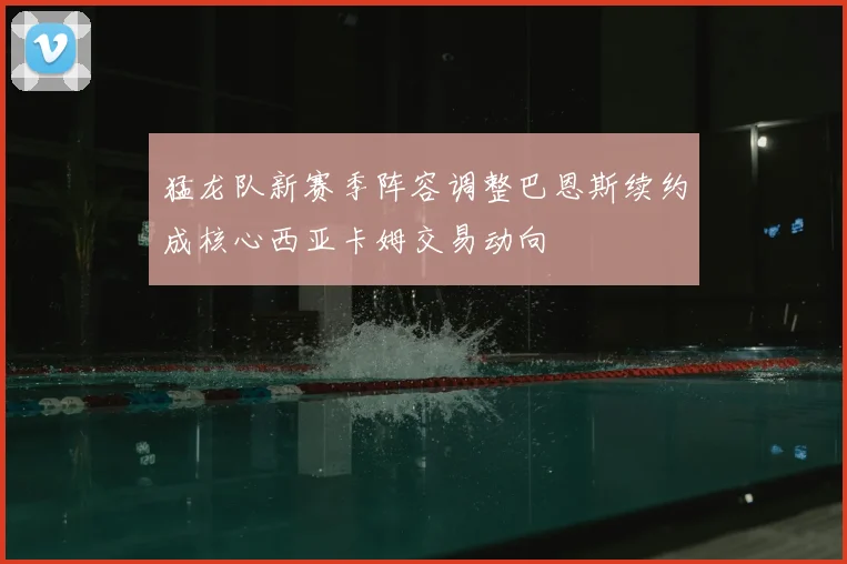 猛龙队新赛季阵容调整巴恩斯续约成核心西亚卡姆交易动向