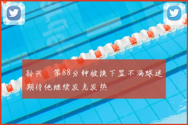 孙兴慜第88分钟被换下显不满球迷期待他继续发光发热