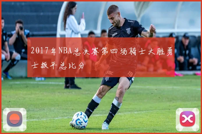 2017年NBA总决赛第四场骑士大胜勇士扳平总比分