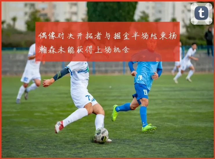 偶像对决开拓者与掘金半场结束杨瀚森未能获得上场机会