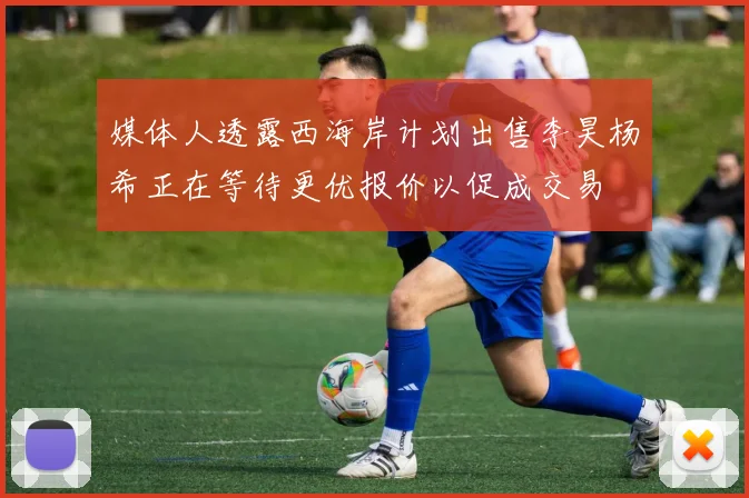 媒体人透露西海岸计划出售李昊杨希正在等待更优报价以促成交易