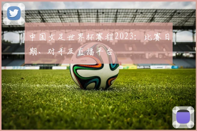 中国女足世界杯赛程2023：比赛日期、对手及直播平台