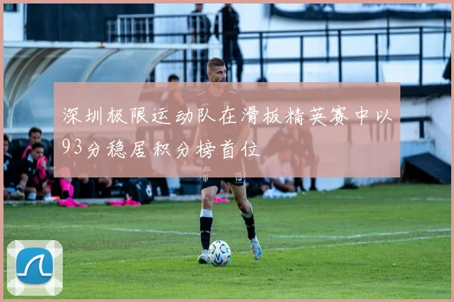 深圳极限运动队在滑板精英赛中以93分稳居积分榜首位