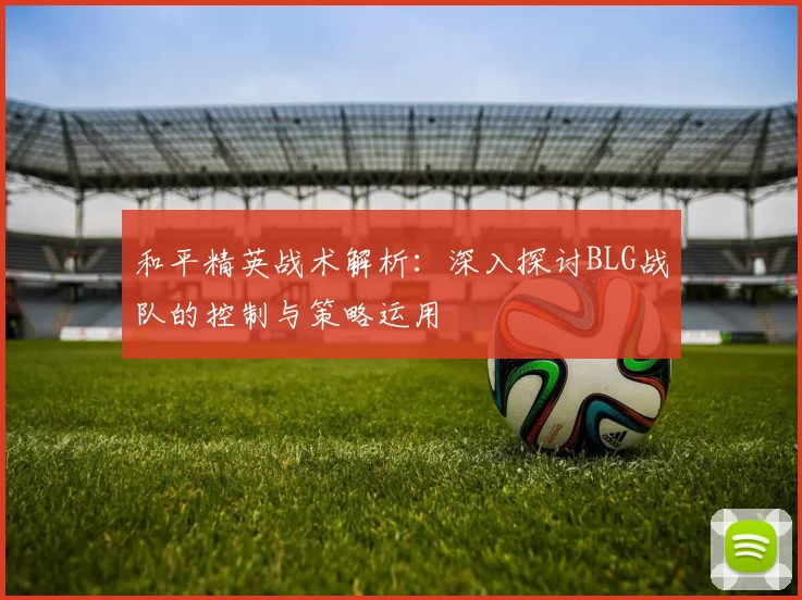 和平精英战术解析：深入探讨BLG战队的控制与策略运用