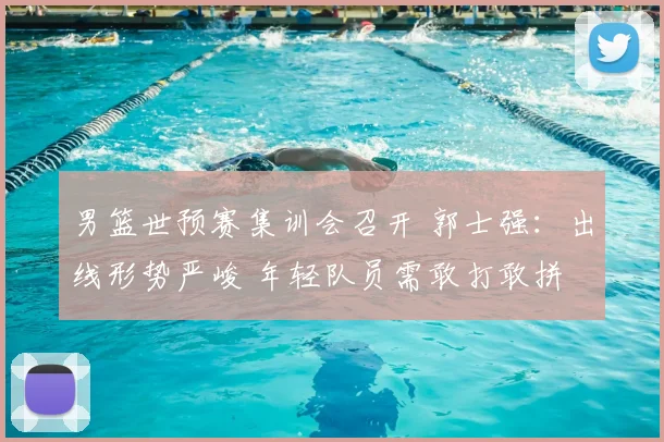 男篮世预赛集训会召开 郭士强：出线形势严峻 年轻队员需敢打敢拼