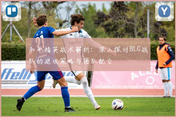 和平精英战术解析:深入探讨BLG战队的进攻策略与团队配合