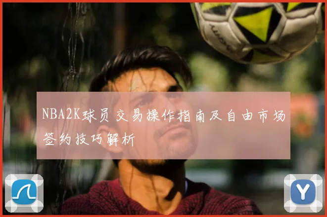 NBA2K球员交易操作指南及自由市场签约技巧解析