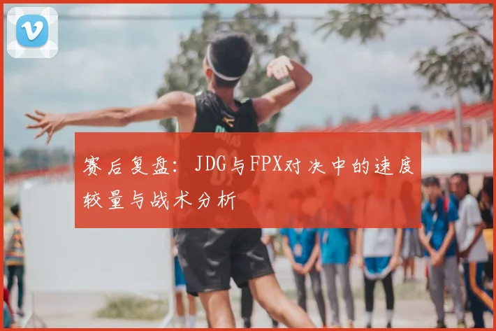 赛后复盘：JDG与FPX对决中的速度较量与战术分析