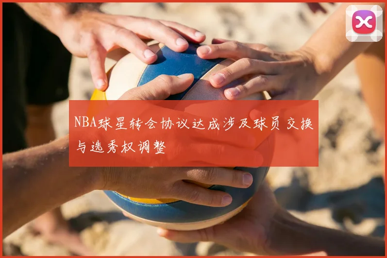 NBA球星转会协议达成涉及球员交换与选秀权调整