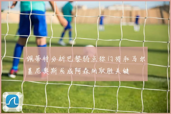 佩蒂特分析巴黎弱点称门将和马尔基尼奥斯或成阿森纳取胜关键