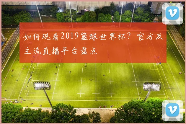 如何观看2019篮球世界杯？官方及主流直播平台盘点