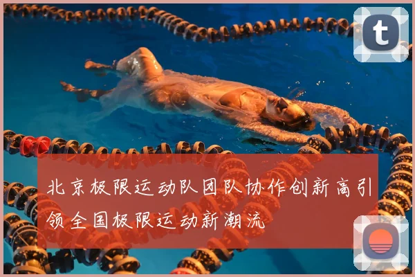 北京极限运动队团队协作创新高引领全国极限运动新潮流