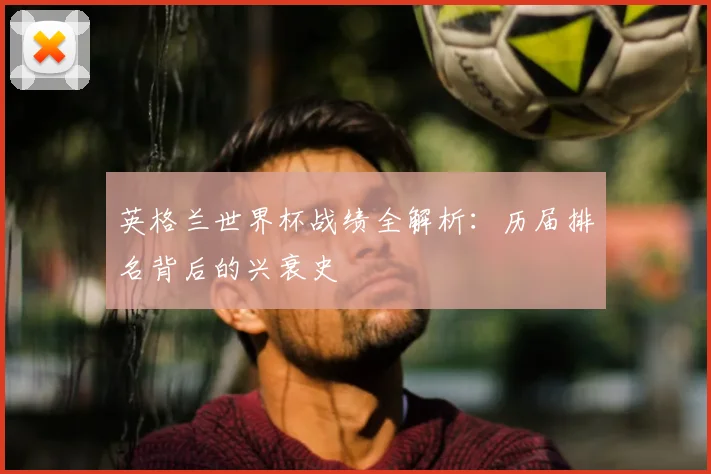 英格兰世界杯战绩全解析：历届排名背后的兴衰史