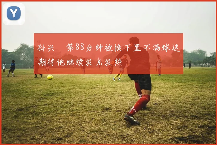 孙兴慜第88分钟被换下显不满球迷期待他继续发光发热