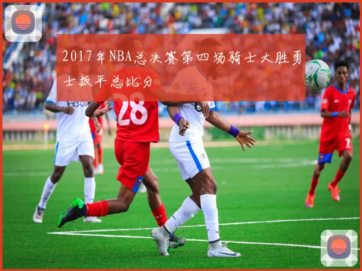 2017年NBA总决赛第四场骑士大胜勇士扳平总比分
