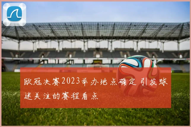 欧冠决赛2023举办地点确定 引发球迷关注的赛程看点