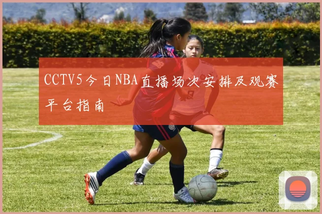 CCTV5今日NBA直播场次安排及观赛平台指南