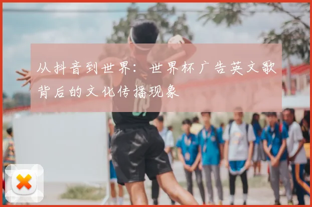 从抖音到世界：世界杯广告英文歌背后的文化传播现象