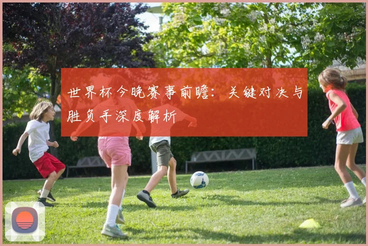 世界杯今晚赛事前瞻：关键对决与胜负手深度解析