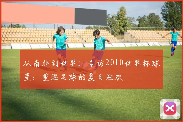 从南非到世界：专访2010世界杯球星，重温足球的夏日狂欢