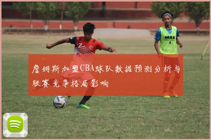 詹姆斯加盟CBA球队数据预测分析与联赛竞争格局影响