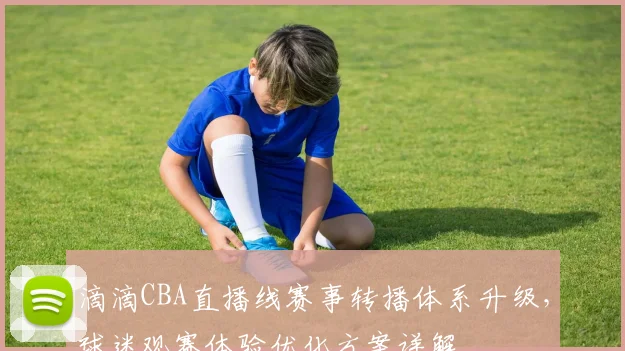 滴滴CBA直播线赛事转播体系升级，球迷观赛体验优化方案详解