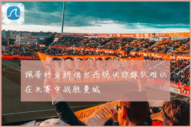 佩蒂特分析切尔西现状称球队难以在决赛中战胜曼城