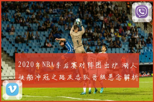 2020年NBA季后赛对阵图出炉 湖人快船冲冠之路及各队晋级悬念解析