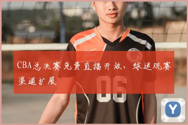 CBA总决赛免费直播开放，球迷观赛渠道扩展