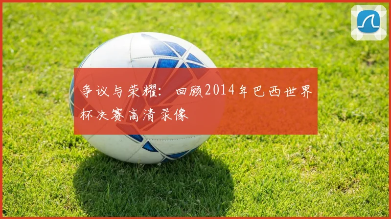 争议与荣耀：回顾2014年巴西世界杯决赛高清录像