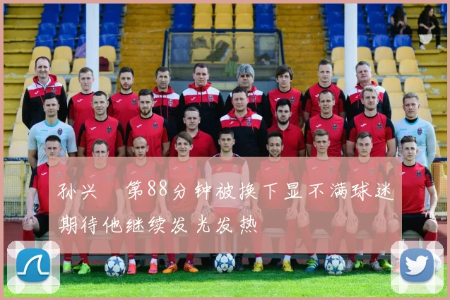 孙兴慜第88分钟被换下显不满球迷期待他继续发光发热