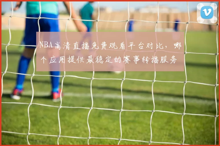 NBA高清直播免费观看平台对比，哪个应用提供最稳定的赛事转播服务
