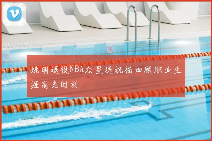 姚明退役NBA众星送祝福回顾职业生涯高光时刻