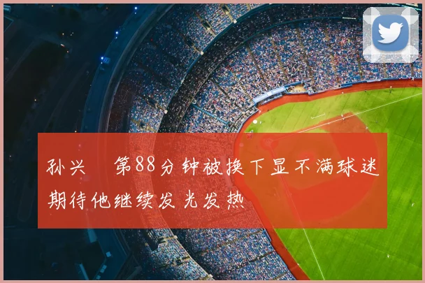 孙兴慜第88分钟被换下显不满球迷期待他继续发光发热