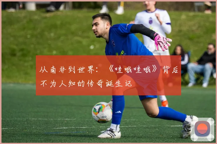 从南非到世界：《哇哦哇哦》背后不为人知的传奇诞生记