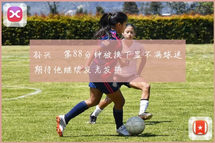 孙兴慜第88分钟被换下显不满球迷期待他继续发光发热