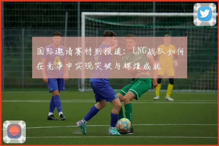 国际邀请赛特别报道：LNG战队如何在竞争中实现突破与辉煌成就