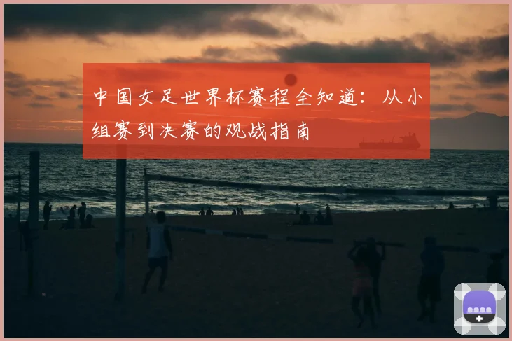 中国女足世界杯赛程全知道：从小组赛到决赛的观战指南