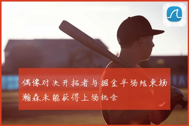 偶像对决开拓者与掘金半场结束杨瀚森未能获得上场机会