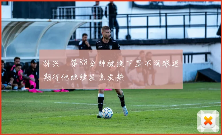 孙兴慜第88分钟被换下显不满球迷期待他继续发光发热