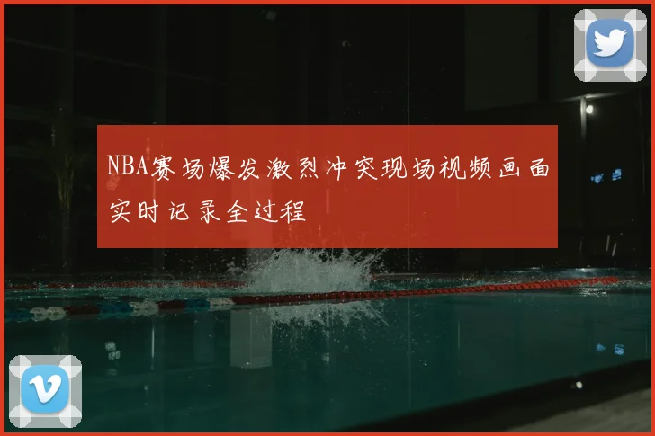 NBA赛场爆发激烈冲突现场视频画面实时记录全过程