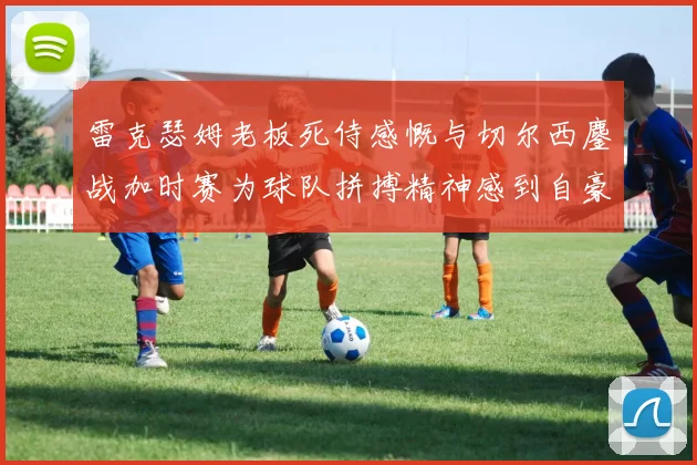 雷克瑟姆老板死侍感慨与切尔西鏖战加时赛为球队拼搏精神感到自豪