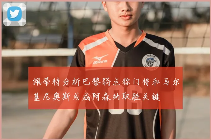 佩蒂特分析巴黎弱点称门将和马尔基尼奥斯或成阿森纳取胜关键